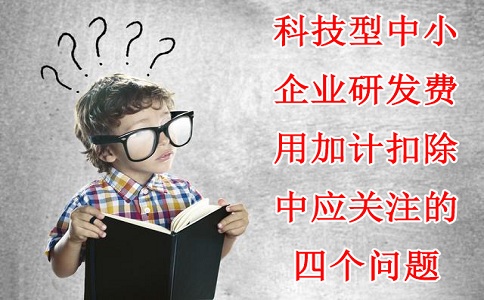 科技型中小企業(yè)研發(fā)費用加計扣除中應(yīng)關(guān)注的四個問題，蘇州研發(fā)費用加計扣除備案代理機(jī)構(gòu)